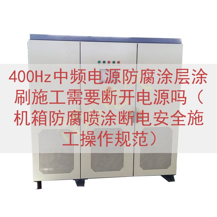400Hz中频电源防腐涂层涂刷施工需要断开电源吗（机箱防腐喷涂断电安全施工操作规范）