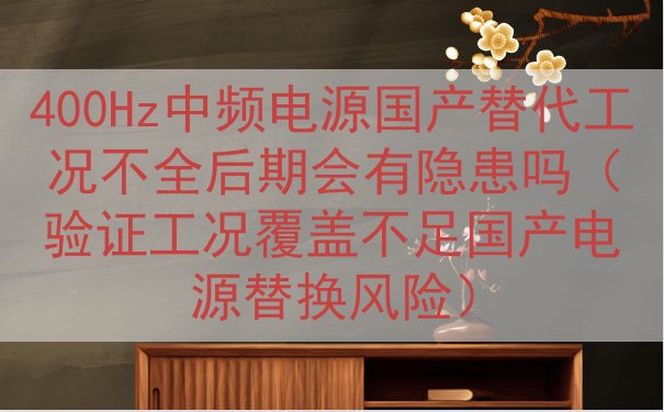 400Hz中频电源国产替代工况不全后期会有隐患吗（验证工况覆盖不足国产电源替换风险）
