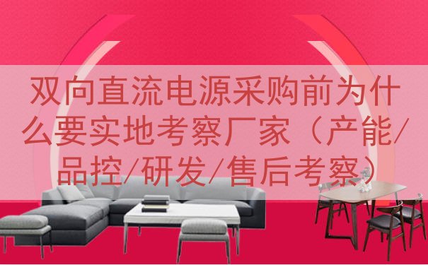 双向直流电源采购前为什么要实地考察厂家（产能/品控/研发/售后考察）